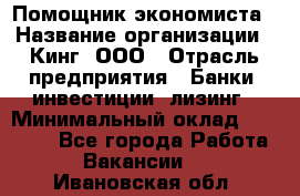 Помощник экономиста › Название организации ­ Кинг, ООО › Отрасль предприятия ­ Банки, инвестиции, лизинг › Минимальный оклад ­ 25 000 - Все города Работа » Вакансии   . Ивановская обл.